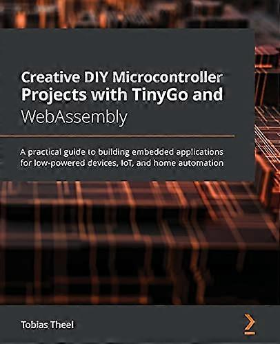 Creative DIY Microcontroller Projects with TinyGo and WebAssembly: A practical guide to building embedded applications for low-powered devices, IoT, a