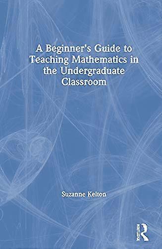 A Beginners Guide to Teaching Mathematics in the Undergraduate Classroom