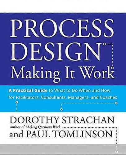 Process Design: Making it Work: A Practical Guide to What to do When and How for Facilitators Consultants Managers and Coaches