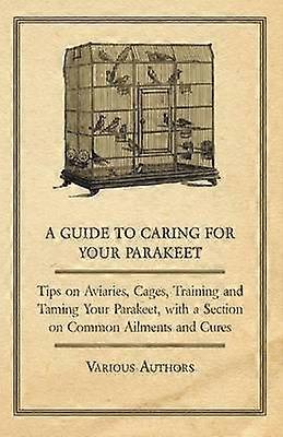 A Guide to Caring for Your Parakeet  Tips on Aviaries Cages Training and Taming Your Parakeet with a Section on Common Ailments and Cures
