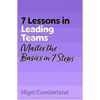 7 Lessons in Leading Teams Master the Basics of Team Leadership in 7 Steps