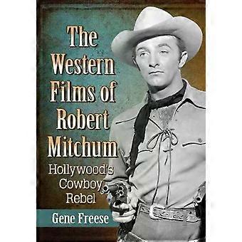 The Western Films Of Robert Mitchum Hollywood's Cowboy Rebel - Gene Freese