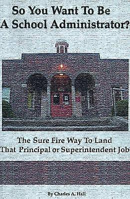 So You Want to be a School Administrator The Sure Fire Way to Land That Principal or Superintendent Job