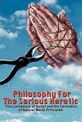 Philosophy For The Serious Heretic The Limitations of Belief and the Derivation of Natural Moral Principles