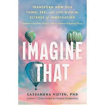 Imagine That Unlocking the Science of Imagination to Transform How You Think Feel and Live