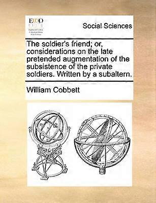 The soldier's friend or considerations on the late pretended augmentation of the subsistence of the private soldiers Written by a subaltern