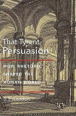That Tyrant Persuasion - How Rhetoric Shaped the Roman World