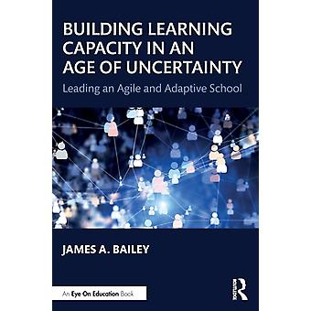 Building Learning Capacity In An Age Of Uncertainty Leading An Agile And Adaptiv - James A. Bailey