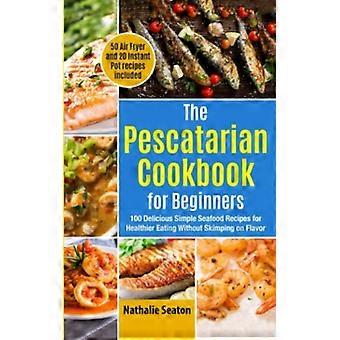 The Pescatarian Cookbook for Beginners 100 Delicious Simple Seafood Recipes for Healthier Eating Without Skimping on Flavor (50 Air Fryer and 20 Insta