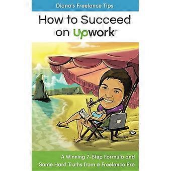 Dianas Freelancer-Tipps: Wie man mit Upwork erfolgreich ist: Eine erfolgreiche 7-Schritte-Formel und einige harte Wahrheiten von einem Freelancer-Profi