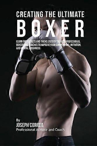 Creating the Ultimate Boxer: Learn the Secrets and Tricks Used by the Best Professional Boxers and Coaches to Improve Your Conditioning, Nutrition, an