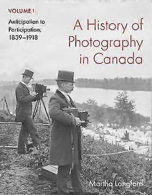 A History of Photography in Canada Volume 1 - Anticipation to Participation 1839-1918
