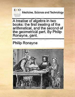 Un traité d’algèbre en deux livres, le premier traitant de la partie arithmétique et le second de la partie géométrique Par Philip Ronayne gent
