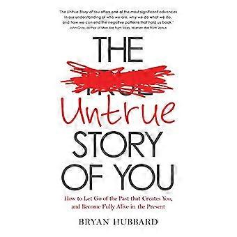 The Untrue Story of You How to Let Go of the Past that Creates You and Become Fully Alive in the Present