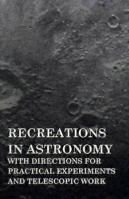 Recreations in Astronomy  With Directions for Practical Experiments and Telescopic Work