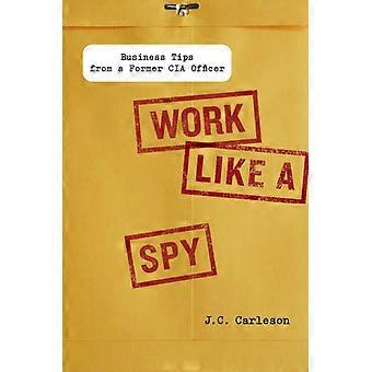 Work Like A Spy Business Tips From A Former Cia Officer - J. C. Carleson