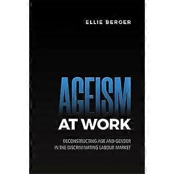 Ageism at Work Deconstructing Age and Gender in the Discriminating Labour Market