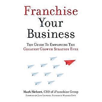 Franchise Your Business The Guide To Employing The Greatest Growth Strategy Ever - Mark Siebert