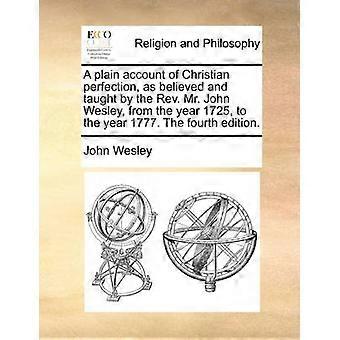A plain account of Christian perfection as believed and taught by the Rev Mr John Wesley from the year 1725 to the year 1777 The fourth edition