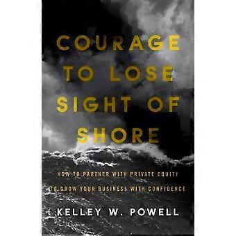 Courage To Lose Sight Of Shore How To Partner With Private Equity To Grow Your B - Kelley W. Powell