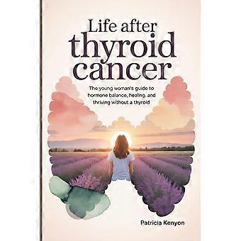 Life after thyroid cancer - the young woman's guide to hormone balance, healing, and thriving without a thyroid