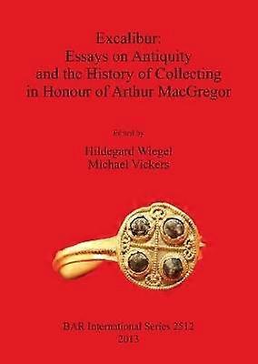 Excalibur Essays on Antiquity and the History of Collecting in Honour of Arthur MacGregor 2512 British Archaeological Reports International Series