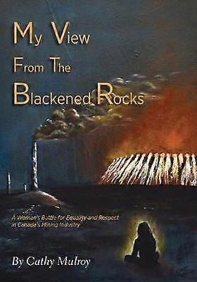 My View from the Blackened Rocks A Woman's Battle for Equality and Respect in Canada's Mining Industry