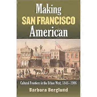 Making San Francisco American Cultural Frontiers In The Urban West 1846-1906 - Barbara Berglund