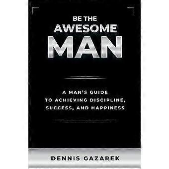 Be The Awesome Man A Young Man's Guide To Achieving Discipline Success And - Dennis Gazarek