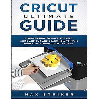 Guide ultime de la Cricut : - Découvrez comment fabriquer des autocollants et écrire et découper du papier, et apprenez à - gagner de l’argent avec la machine Cricut