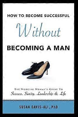 How to Become Successful Without Becoming a Man The Working Woman's Guide to Success Sanity Leadership  Life