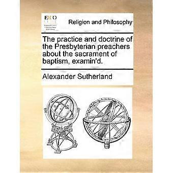 The practice and doctrine of the Presbyterian preachers about the sacrament of baptism examin'd
