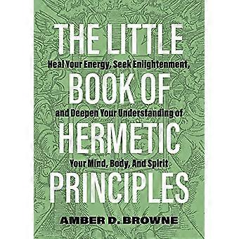 Il piccolo libro dei principi ermetici: guarisci la tua energia, cerca l'illuminazione e approfondisci la comprensione della tua mente, del tuo corpo e del tuo spirito.