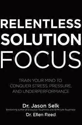 Relentless Solution Focus: Train Your Mind to Conquer Stress Pressure and Underperformance