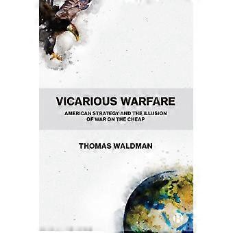 Vicarious Warfare American Strategy And The Illusion Of War On The Cheap - Waldman, Thomas