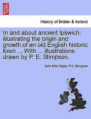 In and about ancient Ipswich illustrating the origin and growth of an old English historic town  With  illustrations drawn by P E Stimpson