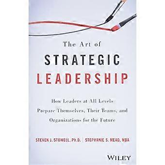 The Art of Strategic Leadership How Leaders at All Levels Prepare Themselves Their Teams and Organizations for the Future