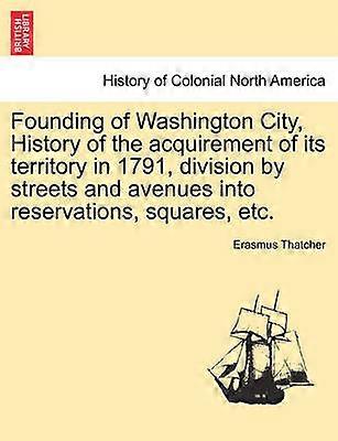 Founding of Washington City History of the acquirement of its territory in 1791 division by streets and avenues into reservations squares etc