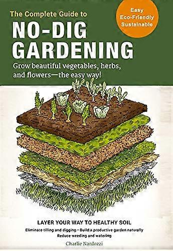 The Complete Guide to No Dig Gardening: Grow beautiful vegetables herbs and flowers the easy way! Layer Your Way to Healthy Soil Eliminate tilling a