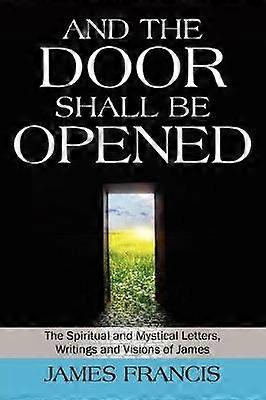 And the Door Shall Be Opened The Spiritual and Mystical Letters Writings and Visions of James