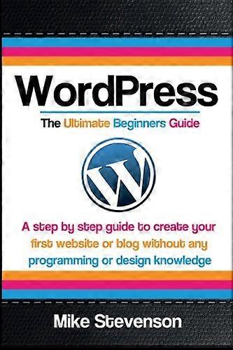Wordpress The Ultimate Beginners Guide: A step by step guide to create your first website or blog without any programming or design knowledge