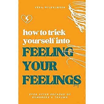 How to Trick Yourself Into Feeling Your Feelings: Even After Decades of Numbness and Trauma