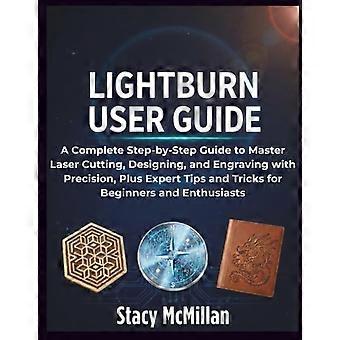 LightBurn User Guide: A Complete Step-by-Step Guide to Master Laser Cutting, Designing, and Engraving with Precision, Plus Expert Tips and Tricks for 