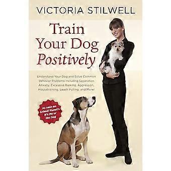 Train Your Dog Positively: Understand Your Dog and Solve Common Behavior Problems Including Separation Anxiety, Excessive Barking, Aggression, Ho