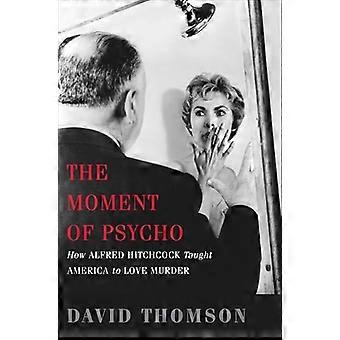 The Moment of Psycho How Alfred Hitchcock Taught America to Love Murder