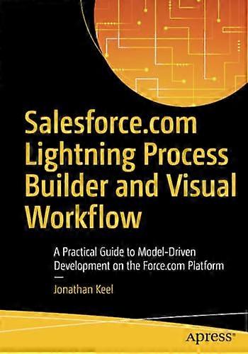 Salesforce.com Lightning Process Builder and Visual Workflow: A Practical Guide to Model-Driven Development on the Force.com Platform: 2017