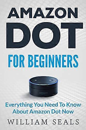 Amazon Dot: Amazon Dot For Beginners - Everything You Need To Know About Amazon Dot Now (Amazon Dot User Guide, Amazon Dot Echo)