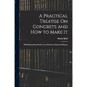 A practical treatise on concrete and how to make it with observations on the uses of cements, limes and mortars