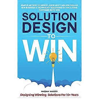 Solution Design to Win: Einfache Methode zur Entwicklung großer B2B-Geschäfts- und Technologielösungen im Wert von mehreren Millionen Dollar, damit Sie und Ihre Kunden gewinnen