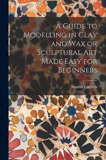 A Guide To Modelling In Clay And Wax Or Sculptural Art Made Easy For Beginners by Morton Edwards Paperback